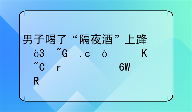 男子喝了“隔夜酒”上路，刑拘！酒驾成本清单请收好