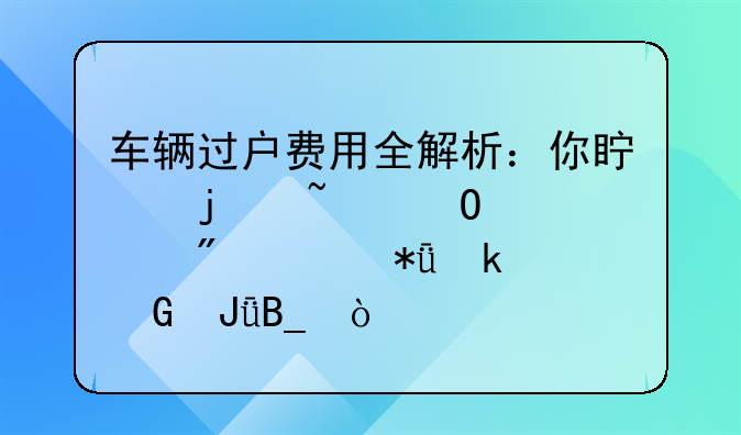 车辆过户费用全解析：你真的知道过户要花多少钱吗？