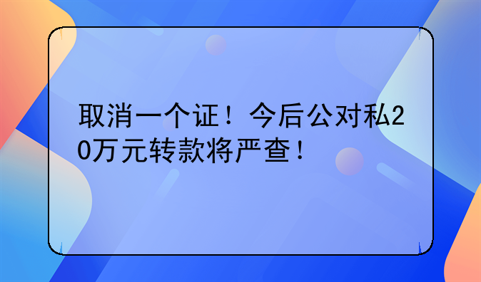 取消一个证！今后公对私20万元转款将严查！