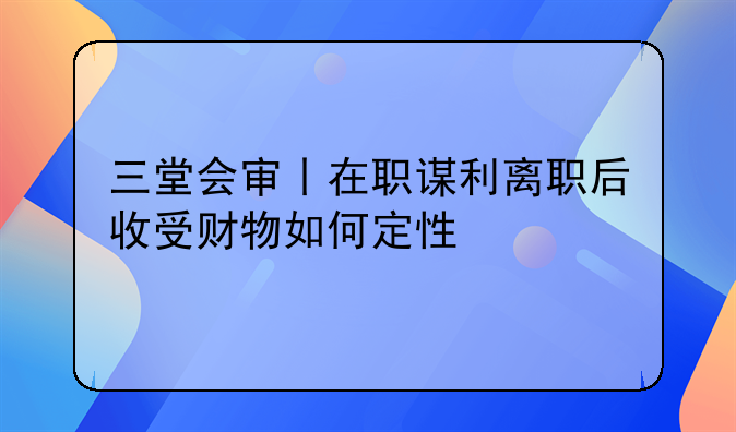 三堂会审丨在职谋利离职后收受财物如何定性