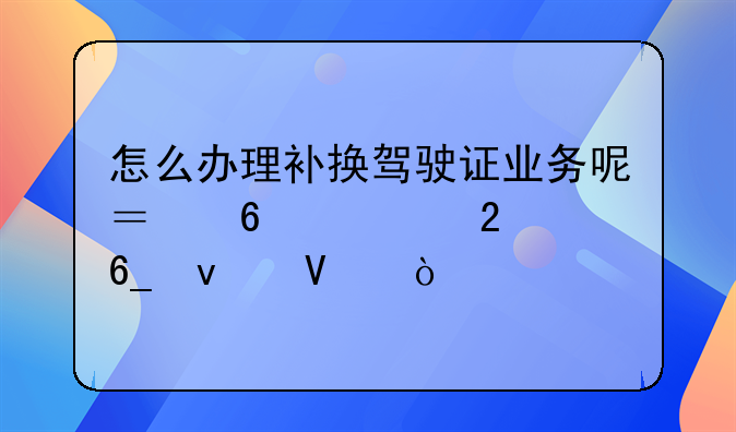 怎么办理补换驾驶证业务呢？换证指南来啦！