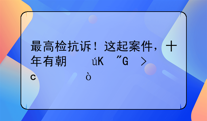 最高检抗诉！这起案件，十年有期徒刑变死缓