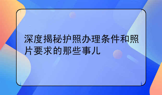 深度揭秘护照办理条件和照片要求的那些事儿