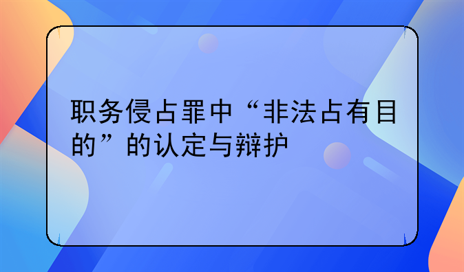 职务侵占罪中“非法占有目的”的认定与辩护