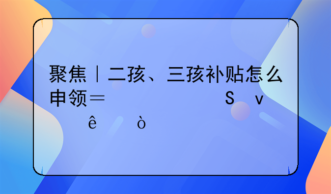 聚焦｜二孩、三孩补贴怎么申领？解答来了！