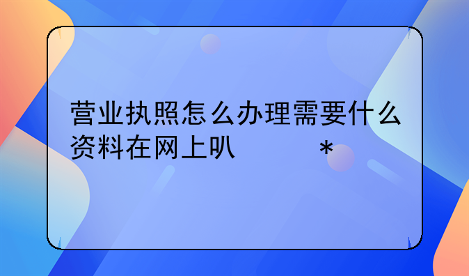 营业执照怎么办理需要什么资料在网上可以办