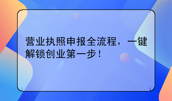 营业执照申报全流程，一键解锁创业第一步！