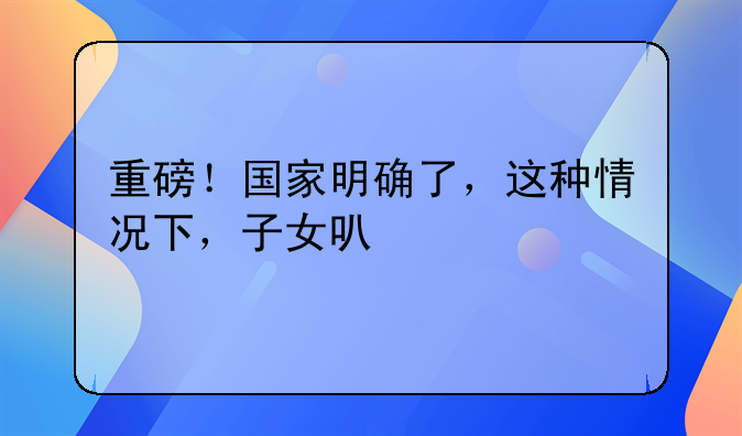 重磅！国家明确了，这种情况下，子女可继承