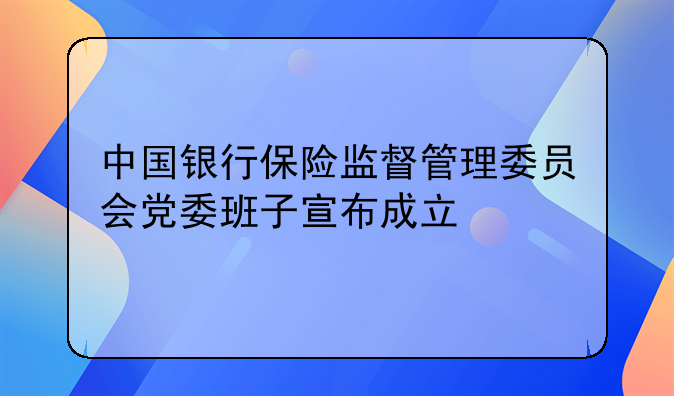 中国银行保险监督管理委员会党委班子宣布成立