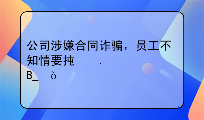 公司涉嫌合同诈骗，员工不知情要承担责任吗？