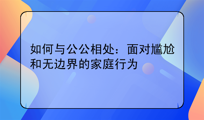 如何与公公相处：面对尴尬和无边界的家庭行为