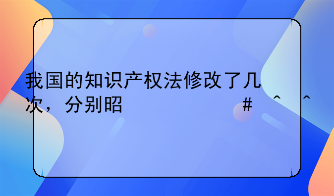 我国的知识产权法修改了几次，分别是什么时间