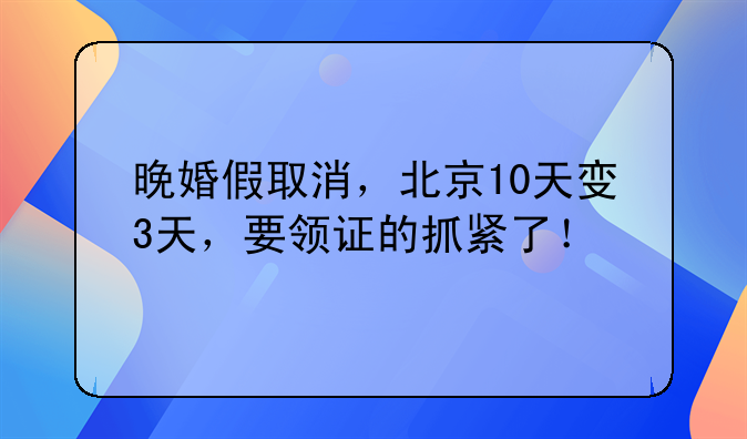 晚婚假取消，北京10天变3天，要领证的抓紧了！