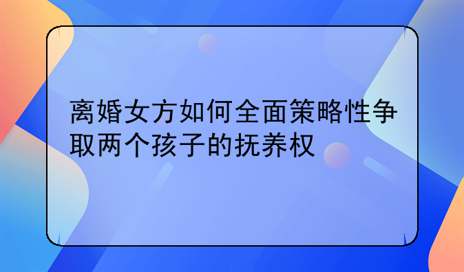 离婚女方如何全面策略性争取两个孩子的抚养权