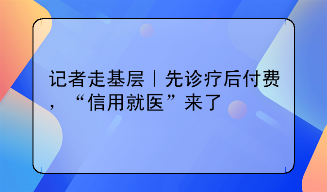记者走基层｜先诊疗后付费，“信用就医”来了