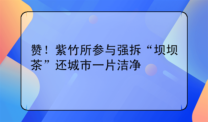 赞！紫竹所参与强拆“坝坝茶”还城市一片洁净