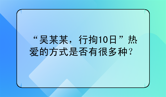 “吴某某，行拘10日”热爱的方式是否有很多种？
