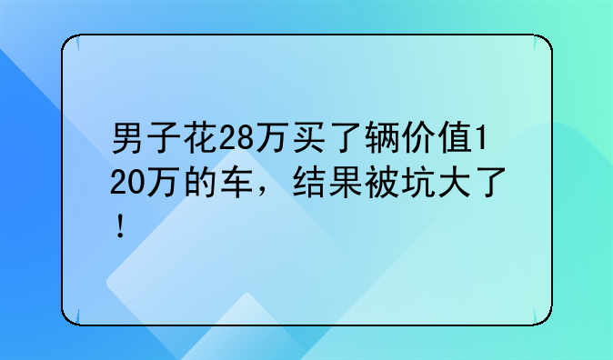 男子花28万买了辆价值120万的车，结果被坑大了！