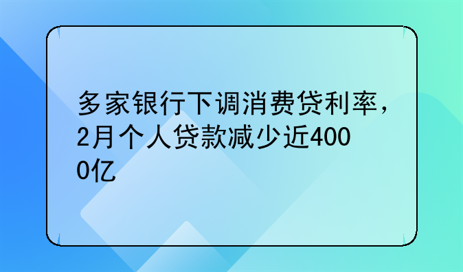 多家银行下调消费贷利率，2月个人贷款减少近4000亿