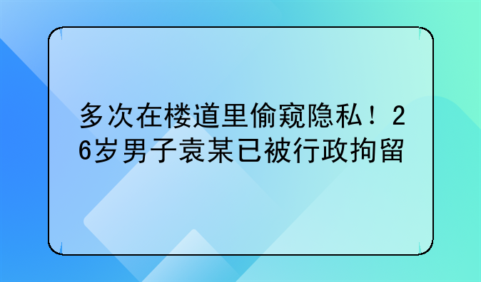 多次在楼道里偷窥隐私！26岁男子袁某已被行政拘留