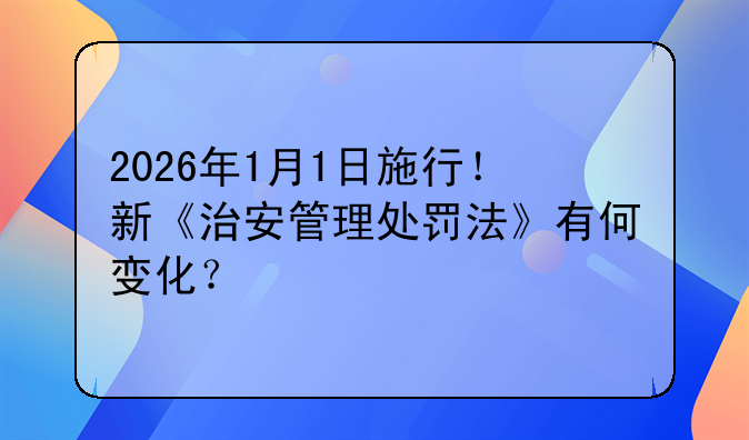 2026年1月1日施行！新《治安管理处罚法》有何变化？