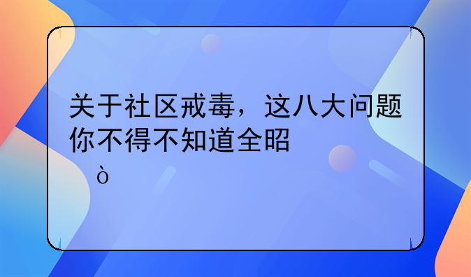 关于社区戒毒，这八大问题你不得不知道全是干货！