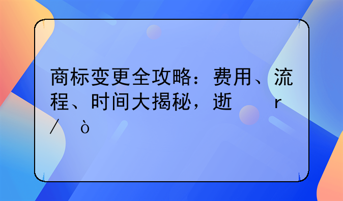商标变更全攻略：费用、流程、时间大揭秘，速看！