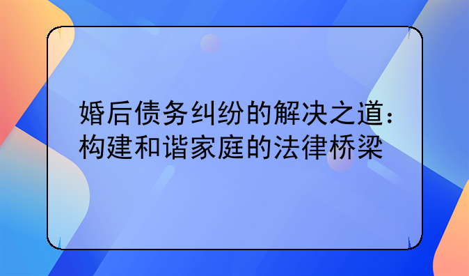 婚后债务纠纷的解决之道：构建和谐家庭的法律桥梁