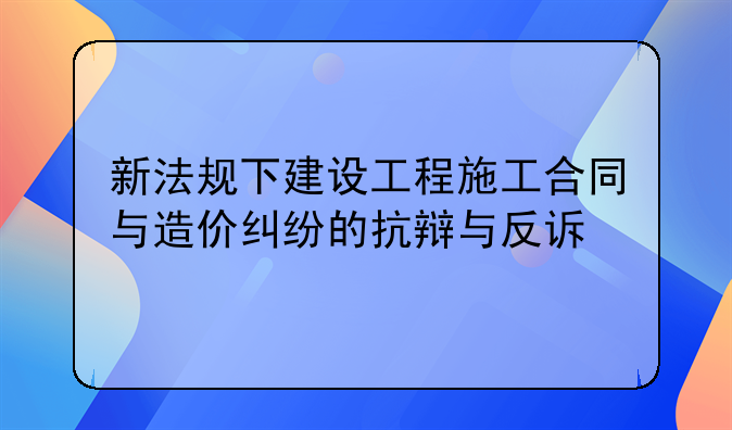 新法规下建设工程施工合同与造价纠纷的抗辩与反诉