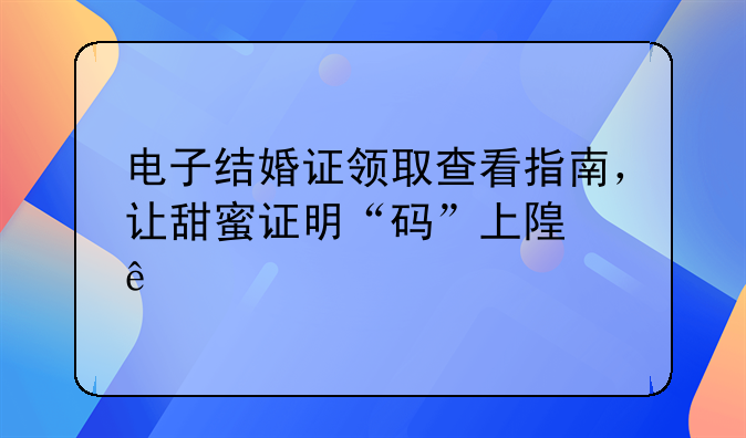 电子结婚证领取查看指南，让甜蜜证明“码”上随身