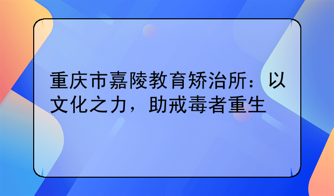 重庆市嘉陵教育矫治所：以文化之力，助戒毒者重生