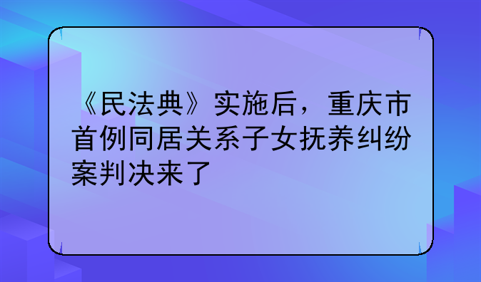 《民法典》实施后，重庆市首例同居关系子女抚养纠纷案判决来了