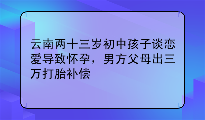云南两十三岁初中孩子谈恋爱导致怀孕，男方父母出三万打胎补偿