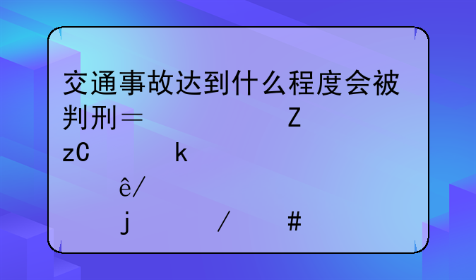 交通事故达到什么程度会被判刑？一文解析交通肇事罪的立案标准