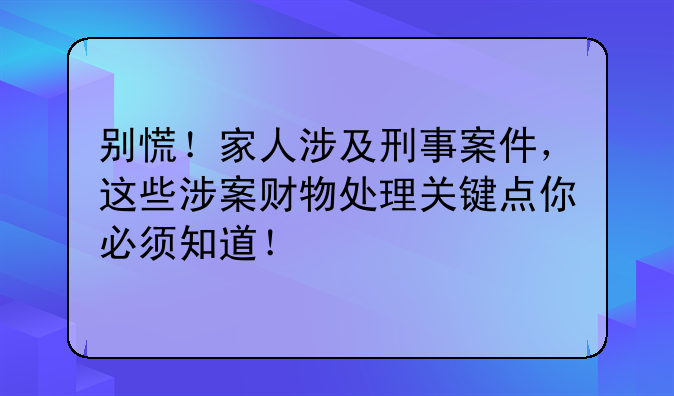 别慌！家人涉及刑事案件，这些涉案财物处理关键点你必须知道！