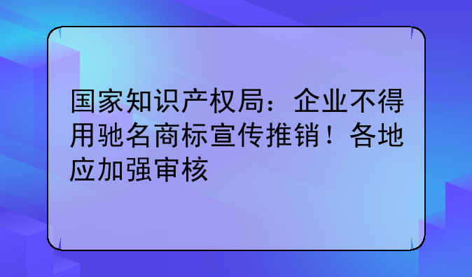 国家知识产权局：企业不得用驰名商标宣传推销！各地应加强审核