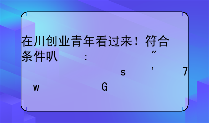 在川创业青年看过来！符合条件可获3万到10万元“三免”资金贷款