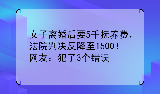 女子离婚后要5千抚养费，法院判决反降至1500！网友：犯了3个错误