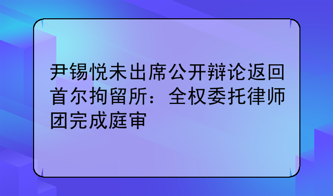 尹锡悦未出席公开辩论返回首尔拘留所：全权委托律师团完成庭审