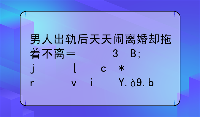 男人出轨后天天闹离婚却拖着不离？背后的神秘动机究竟是什么？