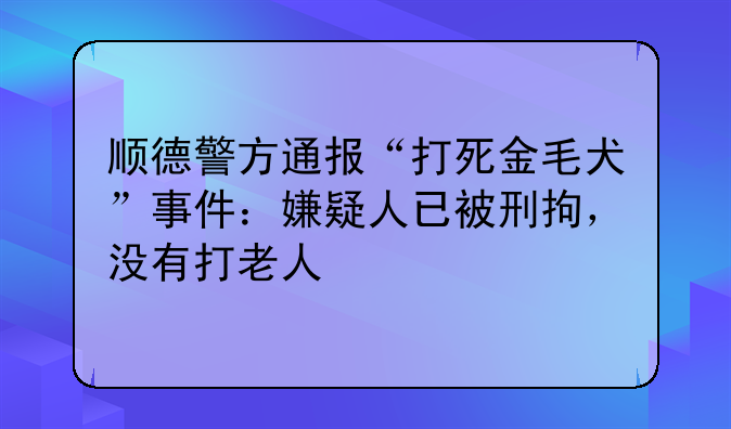 顺德警方通报“打死金毛犬”事件：嫌疑人已被刑拘，没有打老人
