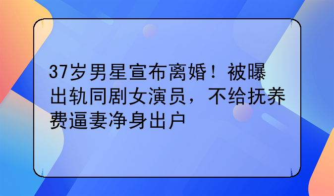 37岁男星宣布离婚！被曝出轨同剧女演员，不给抚养费逼妻净身出户