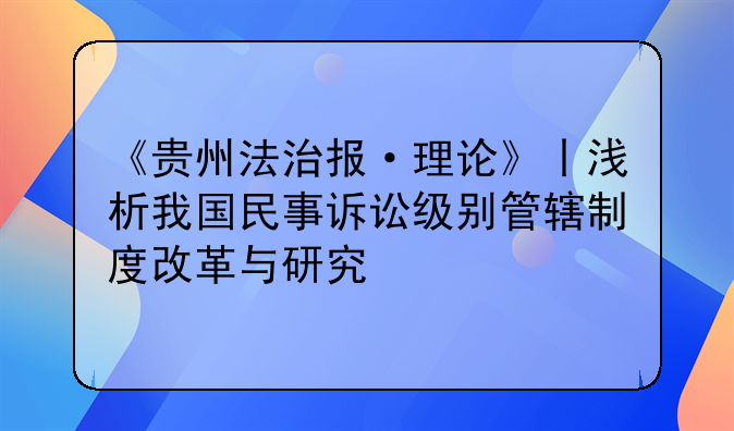 《贵州法治报·理论》丨浅析我国民事诉讼级别管辖制度改革与研究