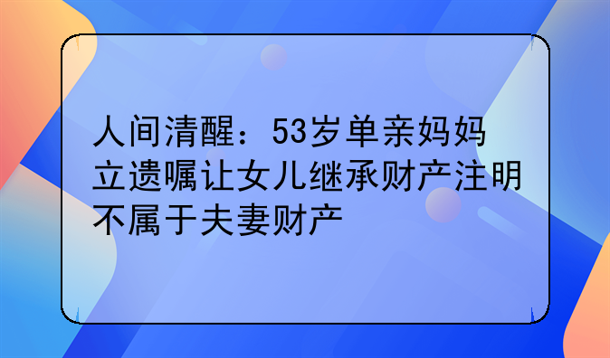 人间清醒：53岁单亲妈妈立遗嘱让女儿继承财产注明不属于夫妻财产