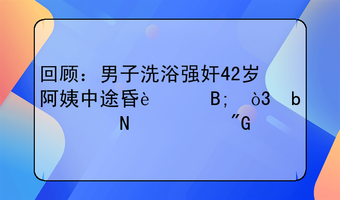 回顾：男子洗浴强奸42岁阿姨中途昏迷后，阿姨哀求我才是受害者！