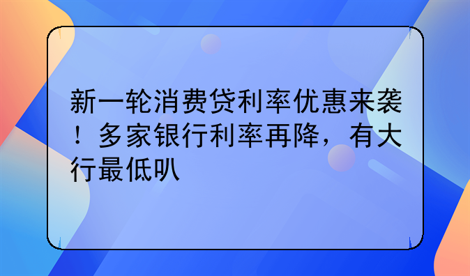 新一轮消费贷利率优惠来袭！多家银行利率再降，有大行最低可至3%