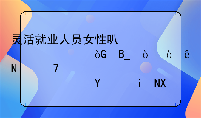 灵活就业人员女性可以50岁退休吗？缴纳哪种档次养老保险更划算？