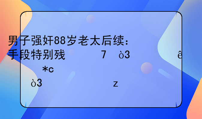 男子强奸88岁老太后续：手段特别残忍，老人被折磨致死，已被枪决