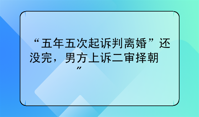 “五年五次起诉判离婚”还没完，男方上诉二审择期宣判