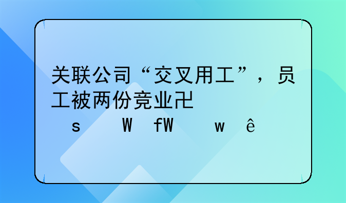 关联公司“交叉用工”，员工被两份竞业协议“绕晕”了